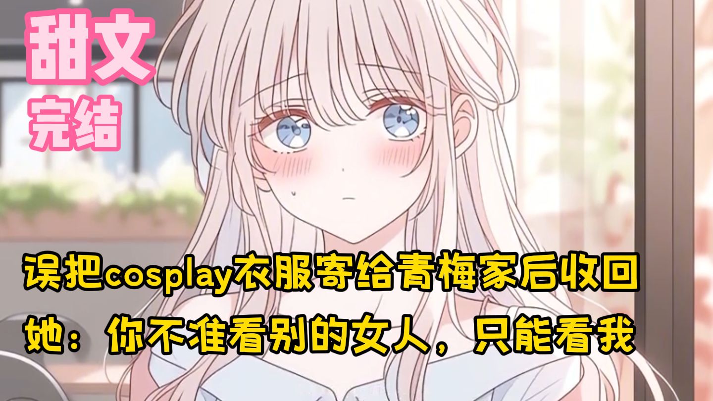 【完结甜文】误把cosplay衣服寄给青梅家后收回，她：你不准看别的女人，只能看我~一口气看完