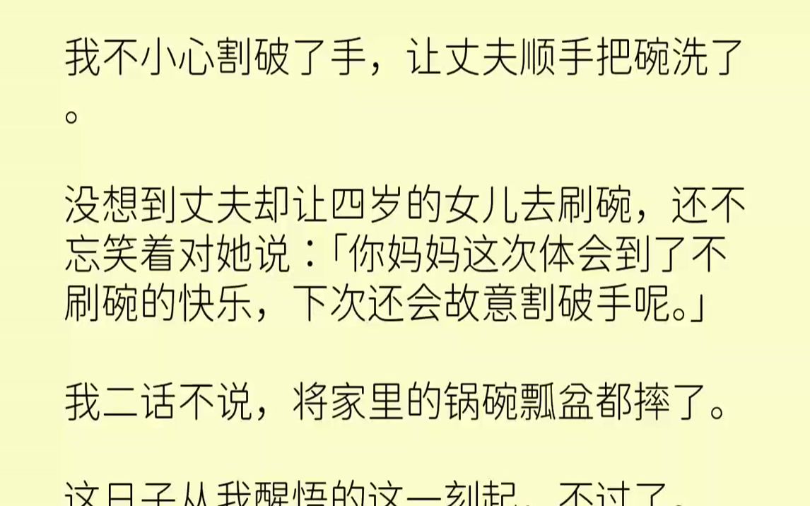 【完结文】我不小心割破了手，让丈夫顺手把碗洗了。没想到丈夫却让四岁的女儿去刷碗，还不忘笑着对她说：「你妈妈这次体会到了不刷碗的快...