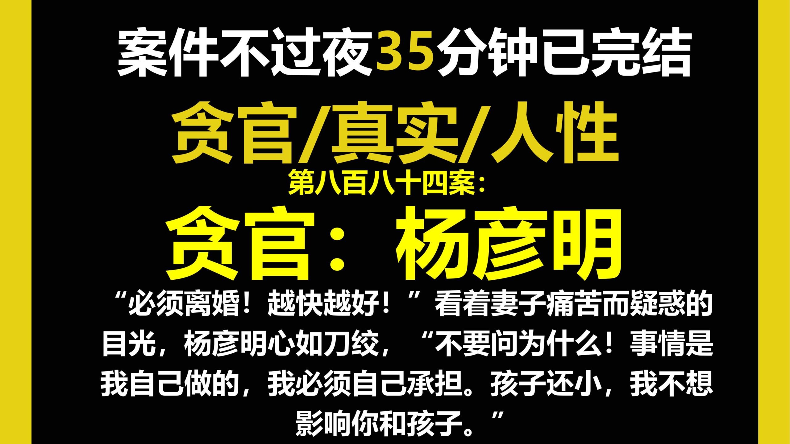 贪官档案六/人性,“必须离婚！越快越好！”看着妻子痛苦而疑惑的目光，杨彦明心如刀绞，“不要问为什么！事情是我自己做的，我必须自己承担。（第八百八十四案）