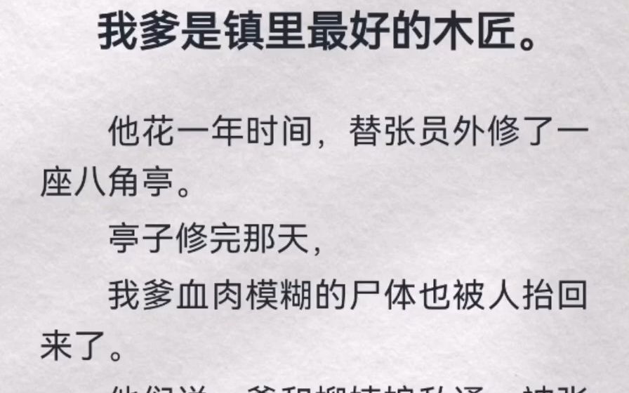 我爹是镇里最好的木匠.他花一年时间,替张员外修了一座八角亭.亭子修完那天,我爹血肉模糊的尸体也被人抬回来了.他们说,爹和柳姨娘私通,被张员...