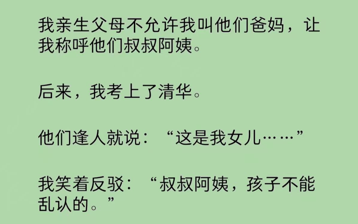 我的亲生父母不允许我叫他们爸妈,让我称呼他们叔叔阿姨.后来,我考上了清华. 他们逢人就说:“这是我女儿!”我笑着反驳:“叔叔阿姨,孩子不能乱...