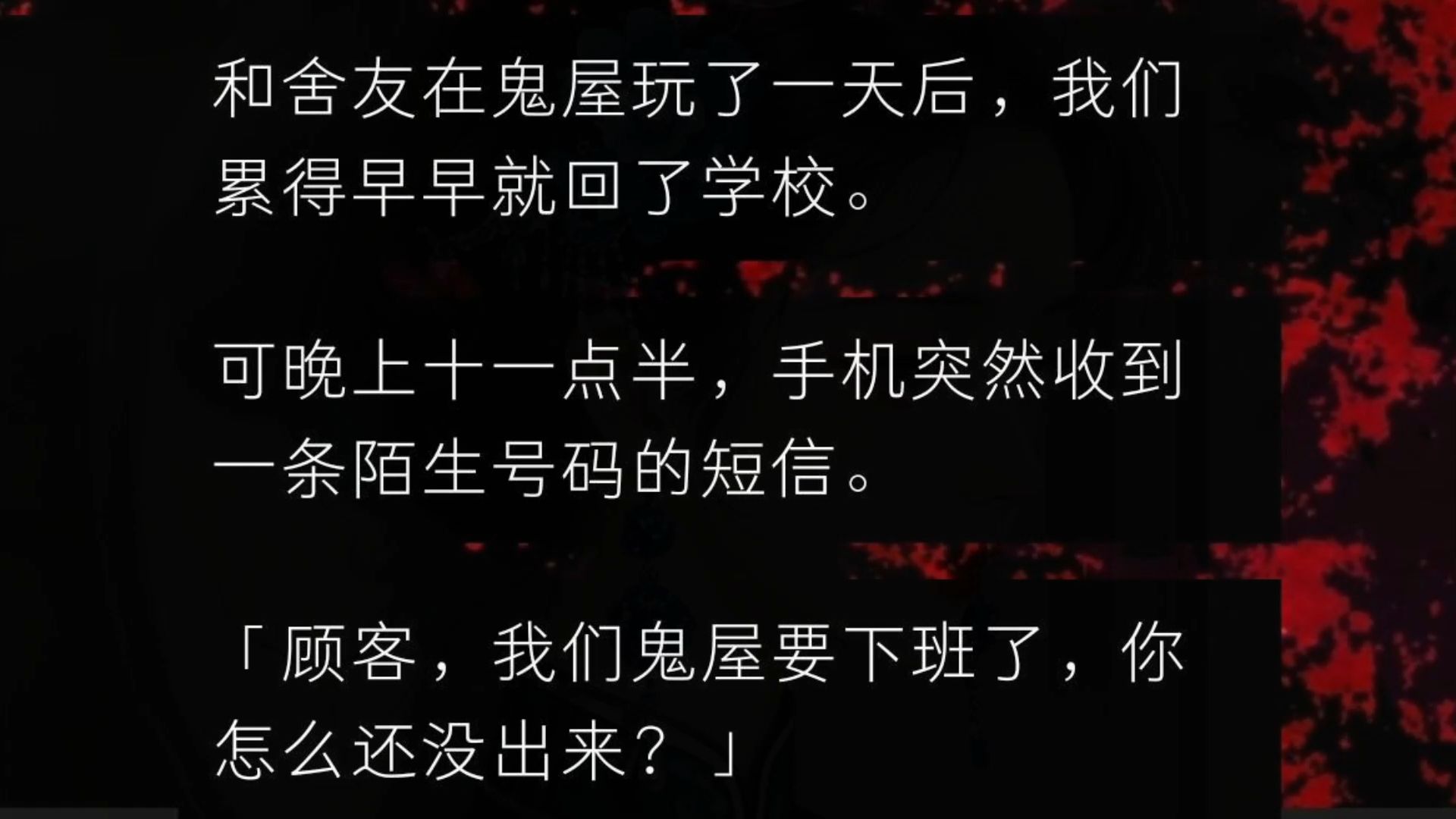 和舍友在鬼屋玩了一天后,我们累得早早就回了学校.可晚上十一点半,手机突然收到一条陌生号码的短信.「顾客,我们鬼屋要下班了,你怎么还没出来?...