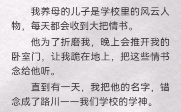 我养母儿子是学校风云人物,每天都会收到大把情书.他为了折磨我,晚上会推开我卧室门,让我跪地上,把这些情书念他听.有一天,我把他名字,错念...