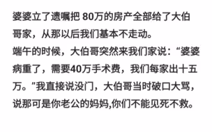 婆婆立了遗嘱把 80万的房产全部给了大伯哥家，我们基本不走动了大伯哥突然来我们家说：婆婆病重了，需要40万手术费每家十五万。”我直接说没门，大伯哥当时破口大骂