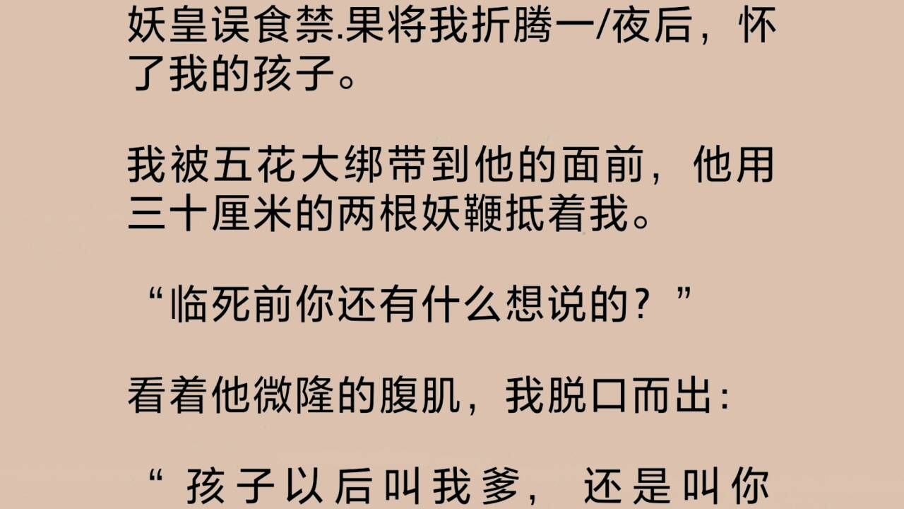 妖皇误食禁.果将我折腾一夜后,怀了我的孩子.我被五花大绑带到他面前,他用三十厘米的两根妖鞭抵着我.看着他微隆的腹肌,我脱口而出:“孩子以后...