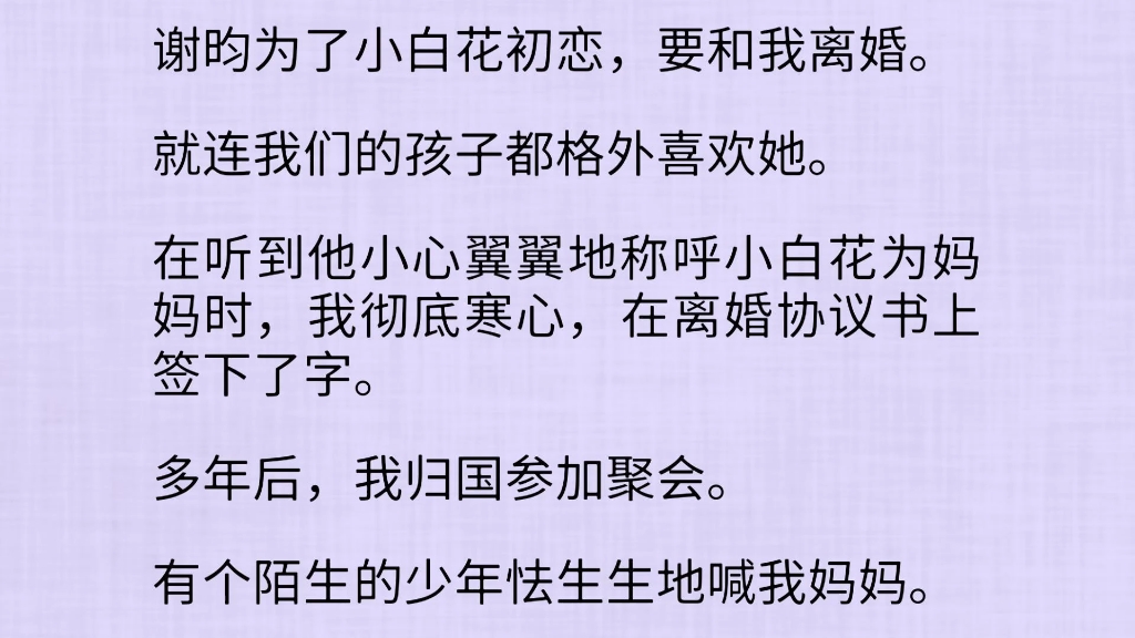 谢昀为了小白花初恋,要和我离婚.就连我们的孩子都格外喜欢她.在听到他小心翼翼地称呼小白花为妈妈时,我彻底寒心,在离婚协议书上签下了字.多年...