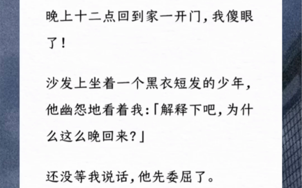 晚上十二点回到家一开门,我傻眼了!沙发上坐着一个黑衣短发的少年,他幽怨地看着我:「解释下吧,为什么这么晚回来?」还没等我说话,他先委屈了....