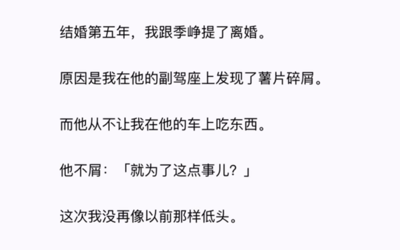 结婚第五年,我跟季峥提了离婚.原因是我在他的副驾座上发现了薯片碎屑.而他从不让我在他的车上吃东西.他不屑:「就为了这点事儿?」这次我没再像...