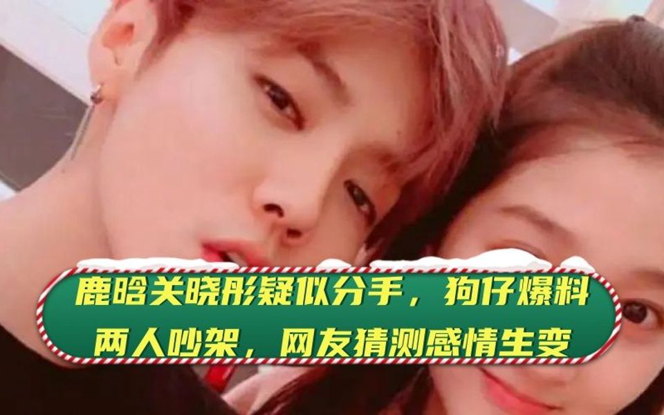鹿晗关晓彤疑似分手,狗仔爆料两人吵架, 网友猜测感情生变