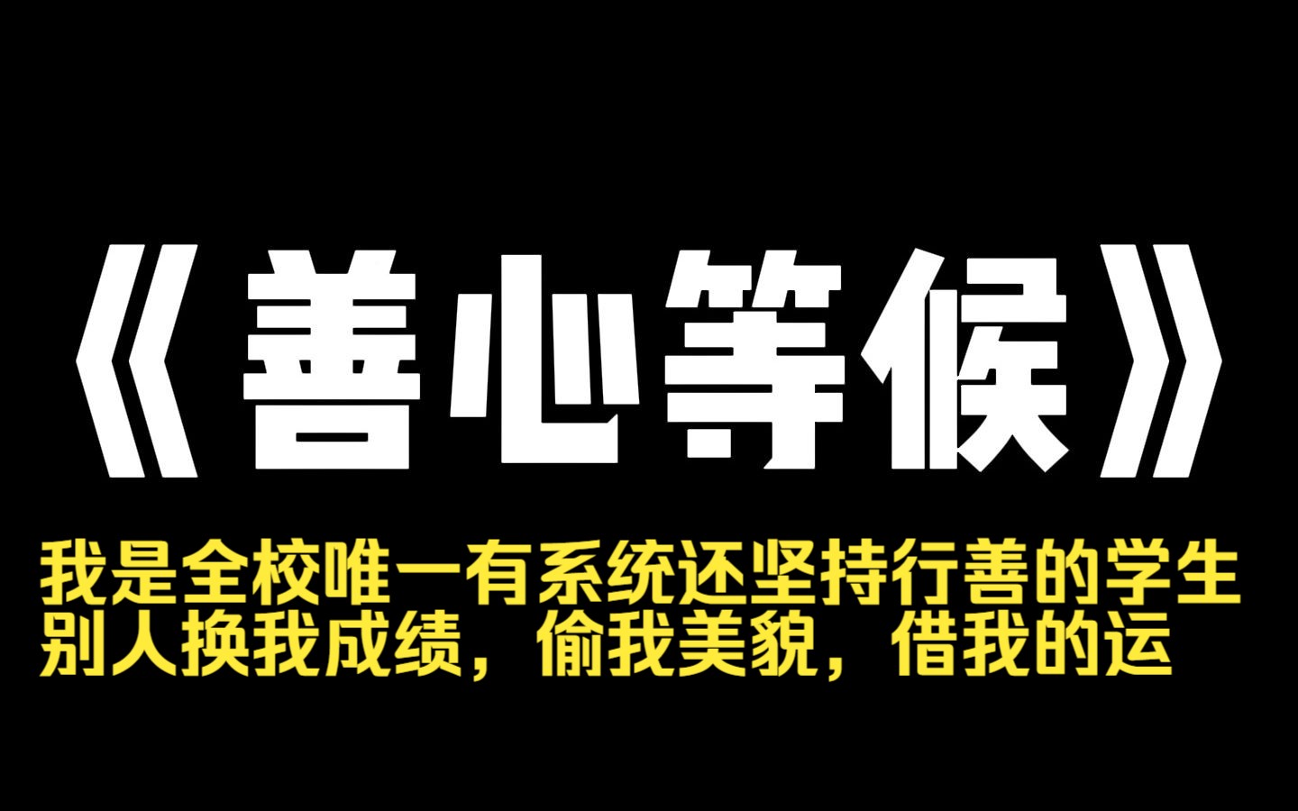 小说推荐~《善心等候》我是全校唯一有系统还坚持行善的学生.别人换我成绩,偷我美貌,借我的运.可我依然笑容满面,以德报怨.他们不知道,高考那...