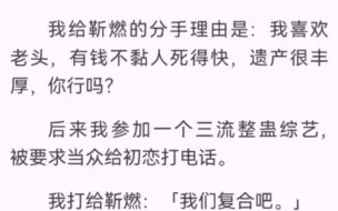 下载视频: 我给靳燃的分手理由是：我喜欢老头，有钱不黏人死得快，遗产很丰厚，你行吗？后来我参加一个三流整蛊综艺，被要求当众给初恋打电话。我打给靳燃：「我们复合吧。」