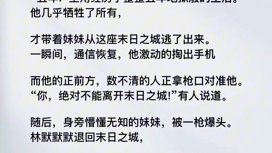 这是一座丧尸横行的末日之城.“五年1主角经历了整整五年地狱般的生活.他几乎牺牲了所有,才带着妹妹从这座末日之城逃了出来.一瞬间,通信恢复,...