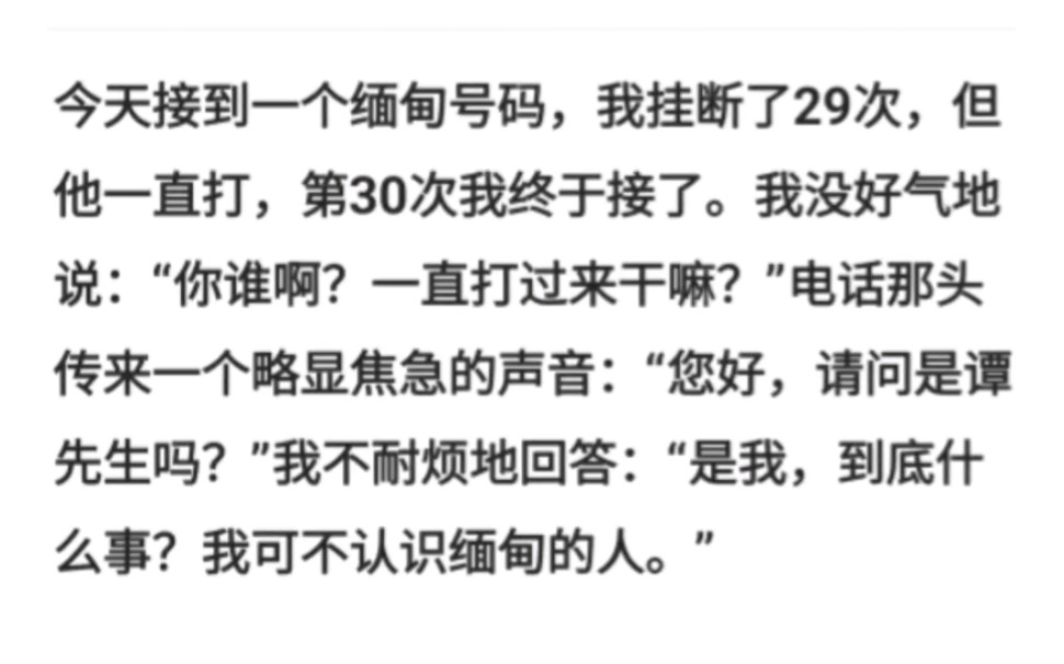 今天接到一个缅甸号码,我挂断了29次,但他一直打,第30次我终于接了.我没好气地说:“你谁啊?一直打过来干嘛?哔哩哔哩bilibili