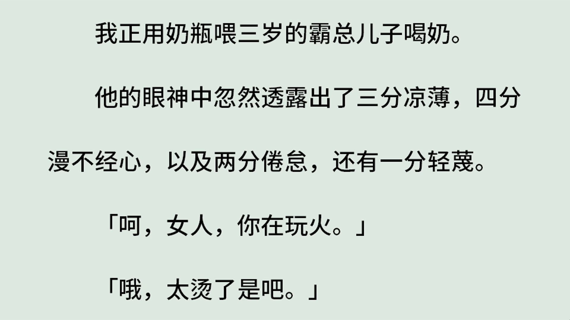 《奶瓶霸总》(全)我正用奶瓶喂三岁的霸总儿子喝奶.他的眼神中忽然透露出三分凉薄四分漫不经心以及两分倦怠还有一分轻蔑.「呵,女人,你在玩火....