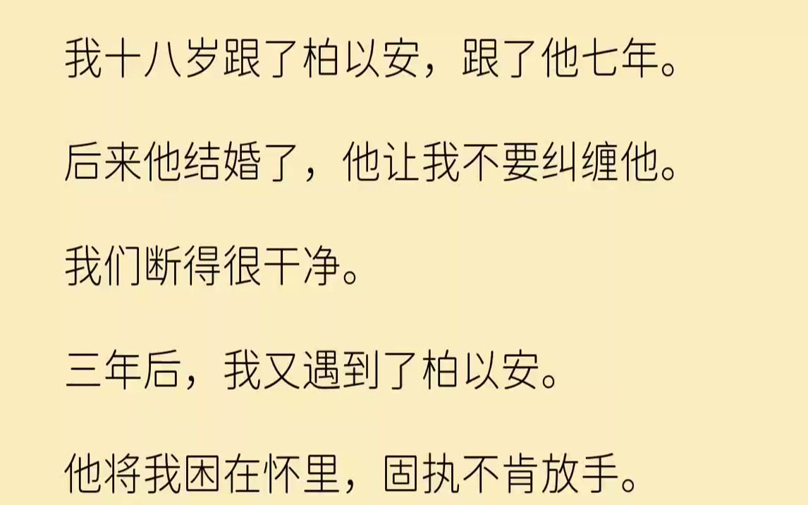 【完结文】我十八岁跟了柏以安,跟了他七年.后来他结婚了,他让我不要纠缠他.我们断得很干净.三年后,我又遇到了柏以安.他将我困在怀...哔哩哔哩...