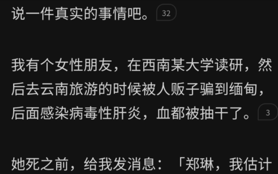 说一件真实的事情吧.我有个女性朋友,在西南某大学读研,然后去云南旅游的时候被人贩子骗到缅甸,后面感染病毒性肝炎,血都被抽干了.她死之前,给...