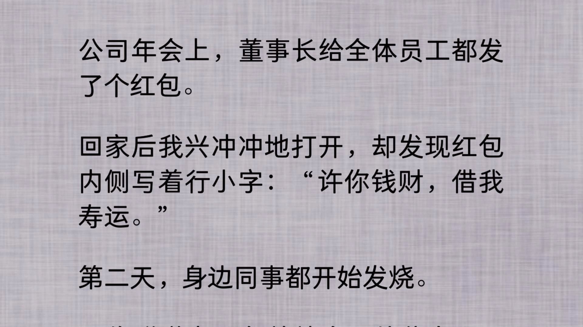 公司年会上,董事长给全体员工都发了个红包. 回家后我兴冲冲地打开,却发现红包内侧写着行小字:“许你钱财,借我寿运.” 第二天,身边同事都开始...