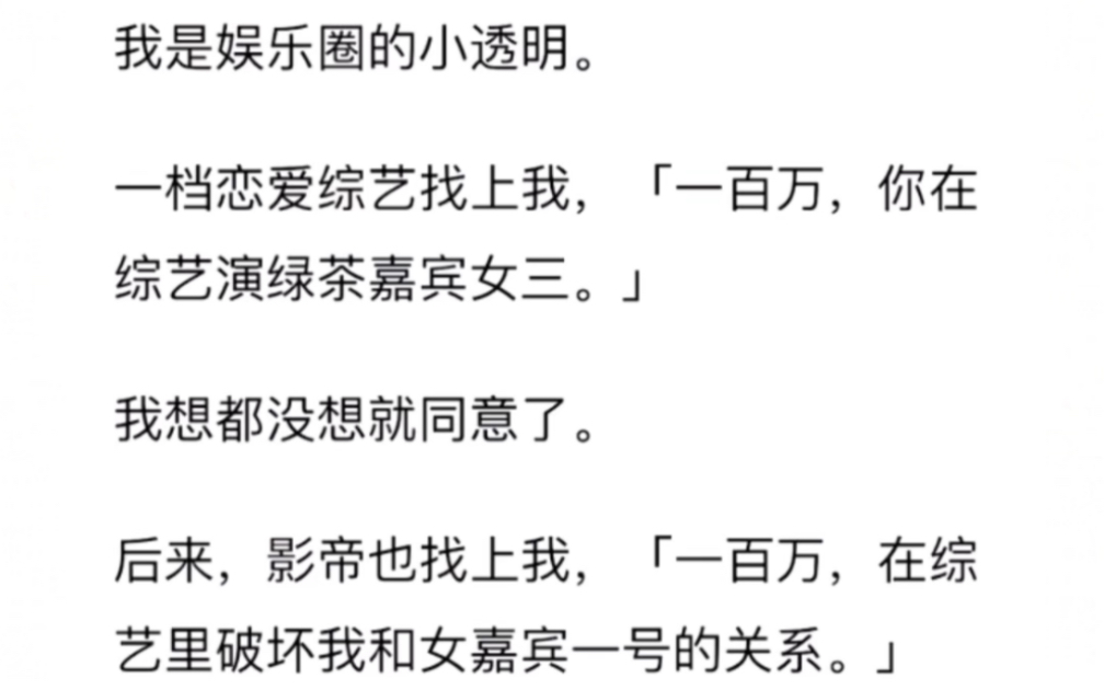 我是娱乐圈的小透明.一档恋爱综艺找上我,「一百万,你在综艺演绿茶嘉宾女三.」我想都没想就同意了.后来,影帝也找上我,「一百万,在综艺里破坏...