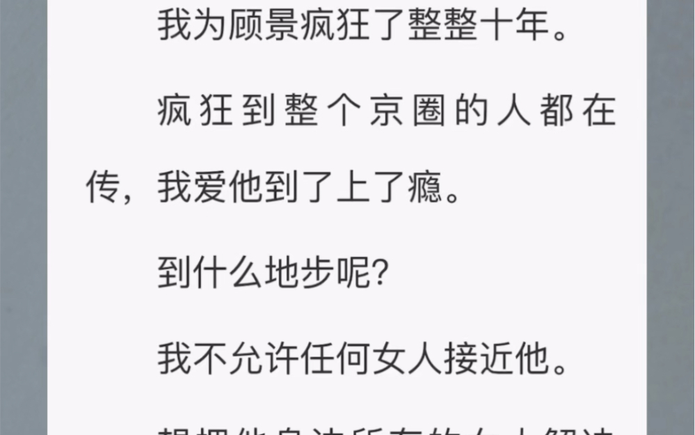 为顾景疯狂了整整十年.疯狂到整个京圈的人都在传,我爱他到了上了瘾. 我不允许任何女人接近他. 想把他身边所有的女人解决掉. 最后,顾景把我送进...