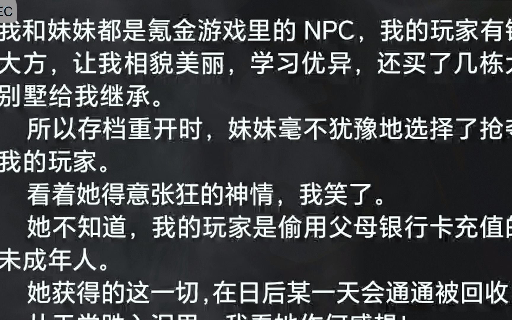 我和妹妹都是氪金游戏里的 NPC,我的玩家有钱大方,让我相貌美丽,学习优异,还买了几栋大别墅给我继承.   所以存档重开时,妹妹毫不犹豫地选择了抢...