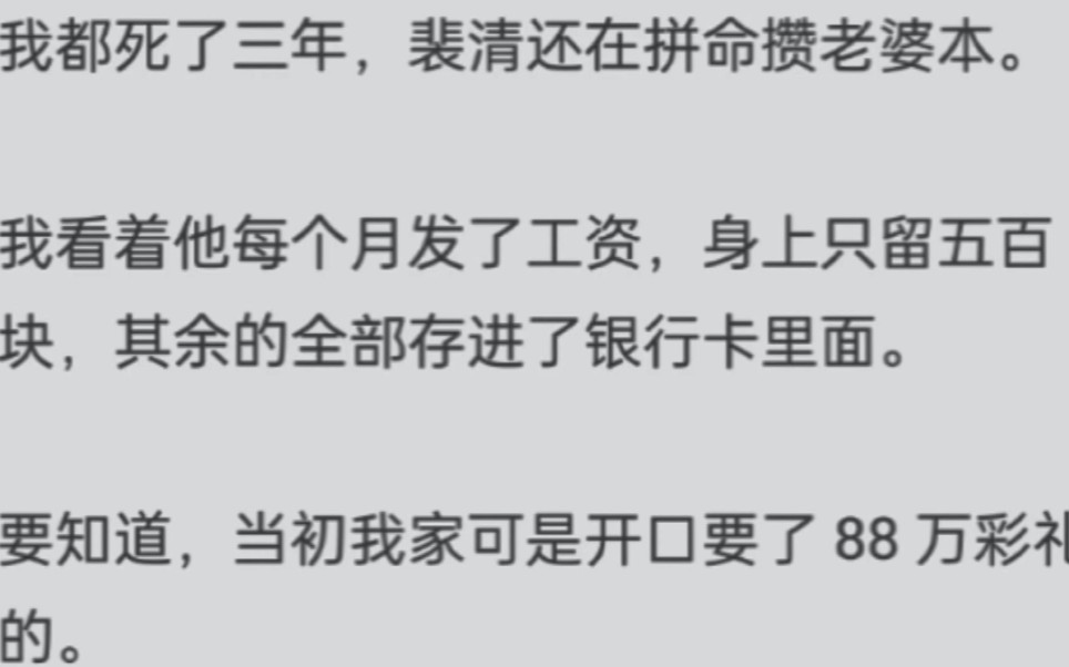 我都死了三年,裴清还在拼命攒老婆本.我看着他每个月发了工资,身上只留五百块,其余的全部存进了银行卡里面.要知道,当初我家可是开口要了 88 万...