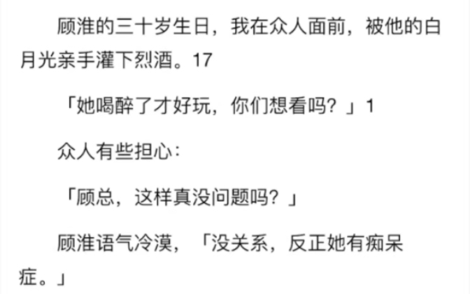 [图]完结）顾淮的三十岁生日，我在众人面前，被他的白月光亲手灌下烈酒。她喝醉了才好玩，你们想看吗众人：顾总，这样真没问题吗顾淮语气冷漠，没关系，反正她有痴呆症