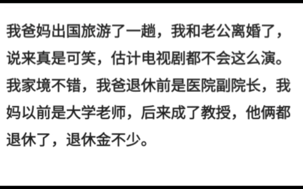 我爸妈出国旅游了一趟,我和老公离婚了,说来真是可笑,估计电视剧都不会这么演我家境不错,我爸是医院副院长,我妈是大学老师,后来成了教授,他...