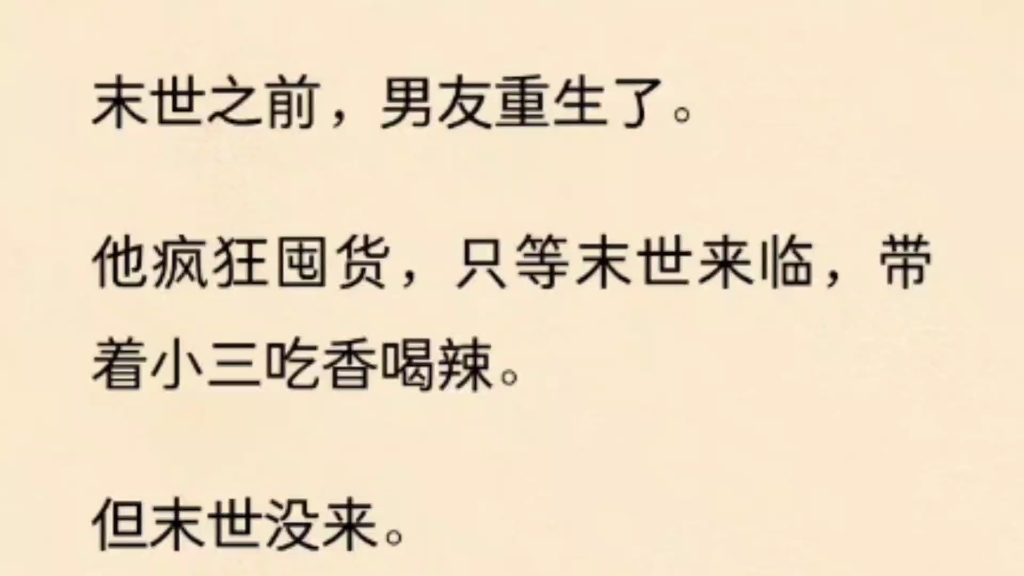 末世之前,男友重生了.他疯狂囤货,只等末世来临,带着小三吃香喝辣.但末世没来.因为我也重生了,把末世的消息上报了国家.河清海晏,天下太平....