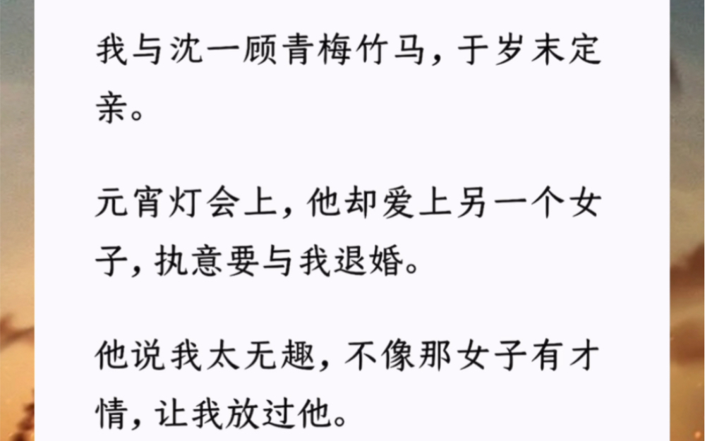 我与沈一顾青梅竹马,于岁末定亲.元宵灯会上,他却爱上另一个女子,执意要与我退婚.他说我太无趣,不像那女子有才情,让我放过他.我答应了.哔...