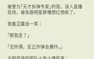 下载视频: 【完结文】被誉为「天才拆弹专家」的我，误入直播现场，被各路明星群嘲想红想疯了。我羞涩露齿一笑：「那我走？」「无所谓，反正炸弹会爆...