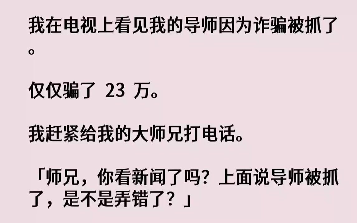 【完结文】我在电视上看见我的导师因为诈骗被抓了.仅仅骗了23万.我赶紧给我的大师兄打电话.「师兄,你看新闻了吗?上面说导师被抓了...哔哩哔哩...