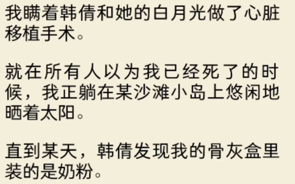 瞒着韩倩和她的白月光做了心脏移植手术.就在所有人以为我已经死了的时候,我正躺在某沙滩小岛上悠闲地晒着太阳.直到某天,韩倩发现我的骨灰盒里装...