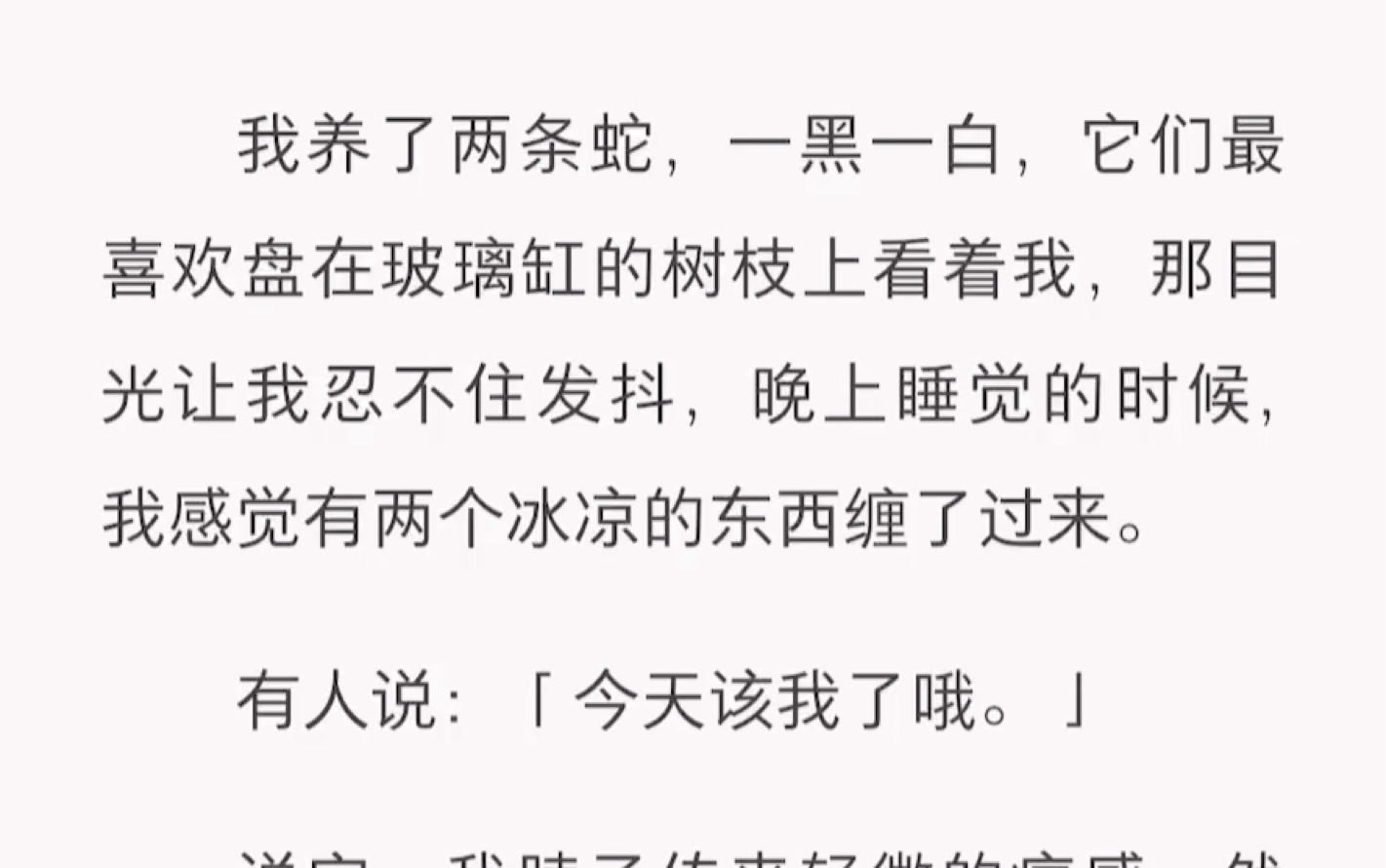 我养了两条蛇,一黑一白,它们最喜欢盘在玻璃缸的树枝上看着我,那目光让我忍不住发抖,晚上睡觉的时候,我感觉有两个冰凉的东西缠了过来.短篇小说...