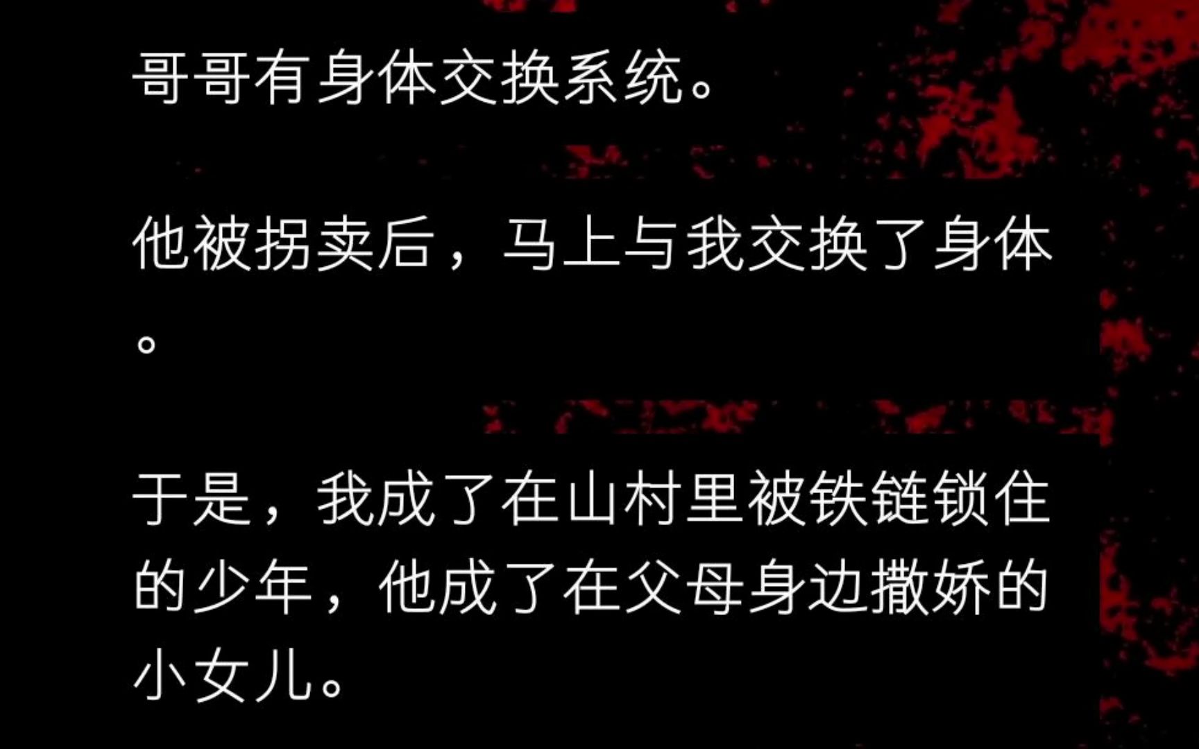 哥哥有身体交换系统. 他被拐卖后,马上与我交换了身体. 于是,我成了在山村里被铁链锁住的少年,他成了在父母身边撒娇的小女儿. 被找回后,哥哥嫌...