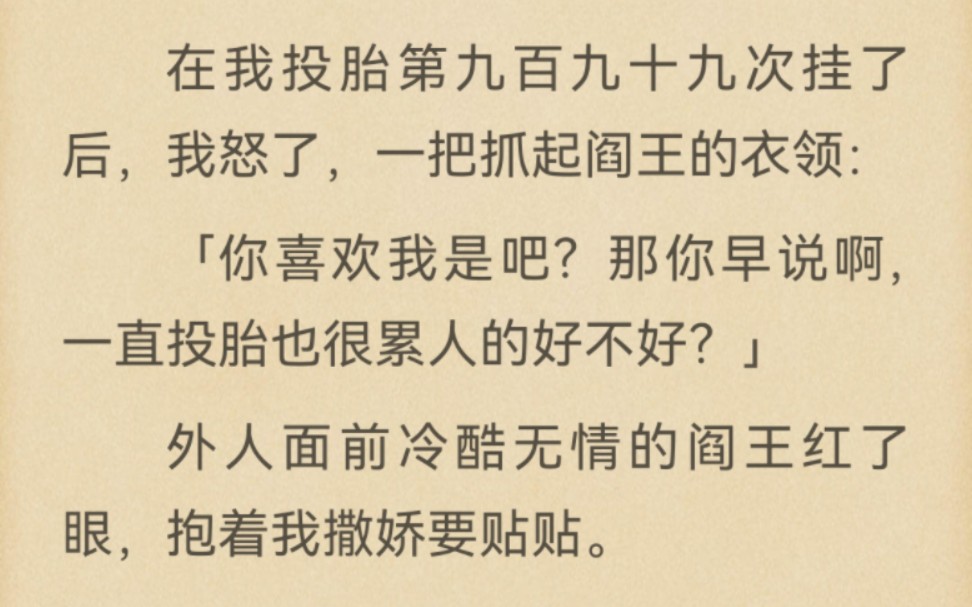 地府传言冷酷无情的阎王喜欢一个人间女子.甚至不惜冒犯天条强行改命.在我投胎第九百九十九次挂了后,我怒了,一把抓起阎王的衣领:「你喜欢我是吧...