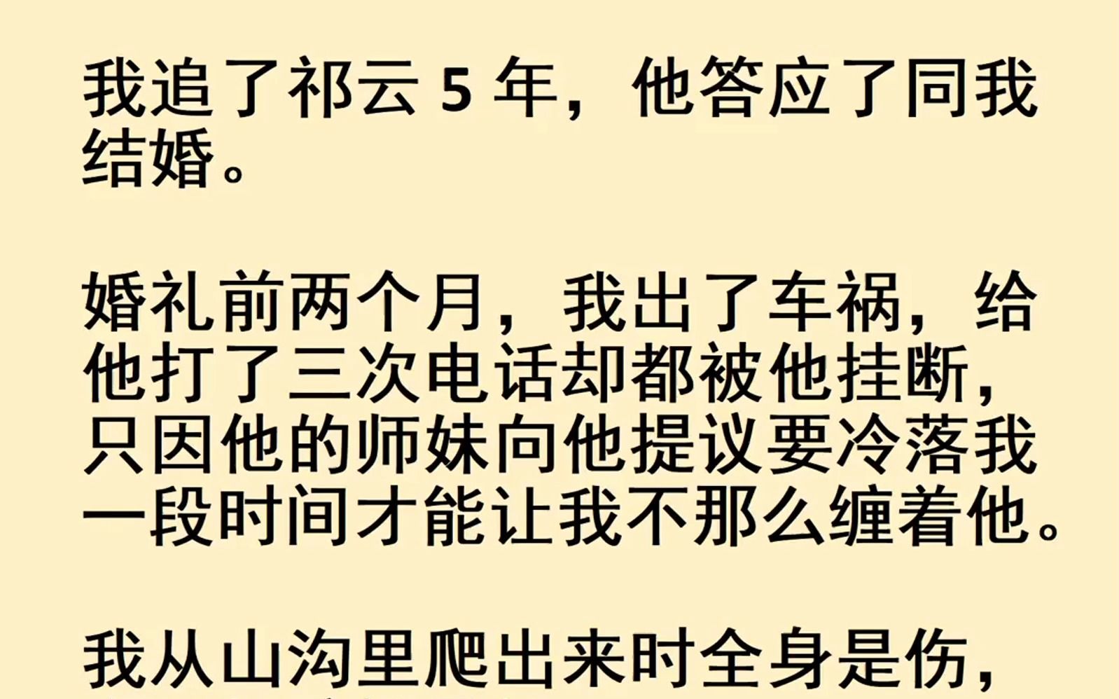 我追了祁云5年,他答应了同我结婚.婚礼前两个月,我出了车祸,给他打了三次电话却都被他挂断,只因他的师妹向他提议要冷落我一段时间才能让我不那...