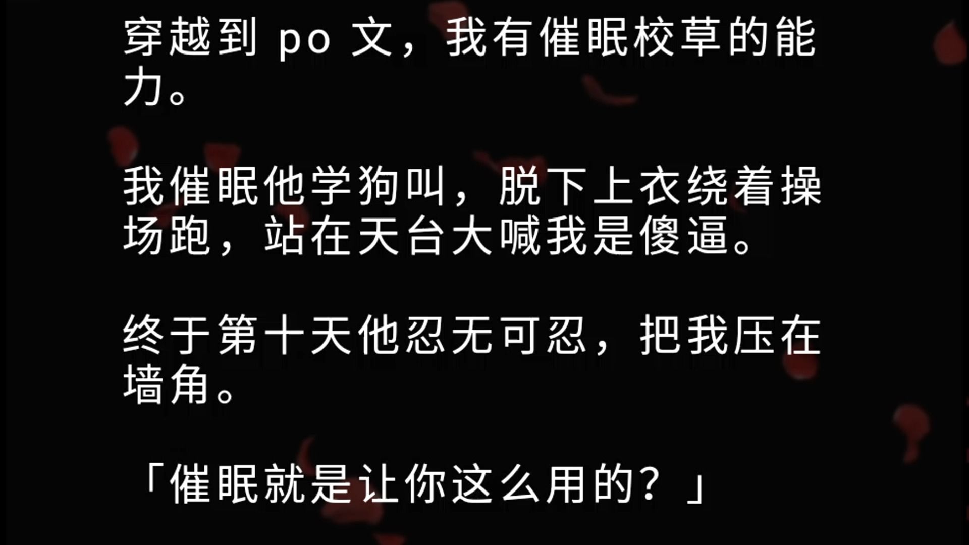 穿越到 po 文,我有催眠校草的能力.我催眠他学狗叫,脱下上衣绕着操场跑,站在天台大喊我是傻逼.终于第十天他忍无可忍,把我压在墙角.「催眠就是...