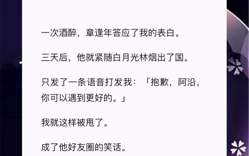 一次酒醉,章逢年答应了我的表白.三天后,他就紧随白月光林烟出了国.只发了一条语音打发我:「抱歉,阿沿,你可以遇到更好的.」我就这样被甩了....