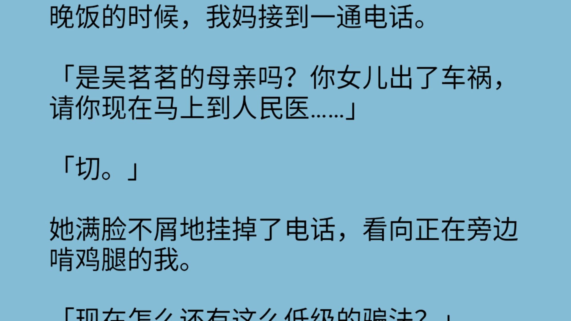 晚饭的时候,我妈接到一通电话.「是吴茗茗的母亲吗?你女儿出了车祸,请你现在马上到人民医……」「切.」她满脸不屑地挂掉了电话,看向正在旁边啃...