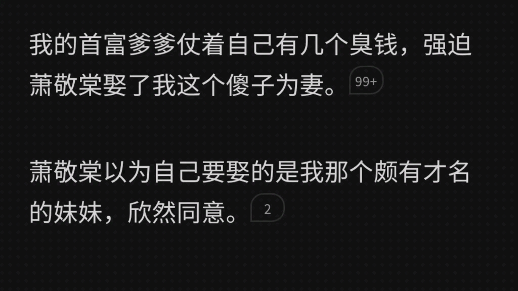 我的首富爹爹仗着自己有几个臭钱,强迫萧敬棠娶了我这个傻子为妻.他以为要娶的是我颇有才名的妹妹,欣然同意.洞房里看见是我,当场离去.后来他...