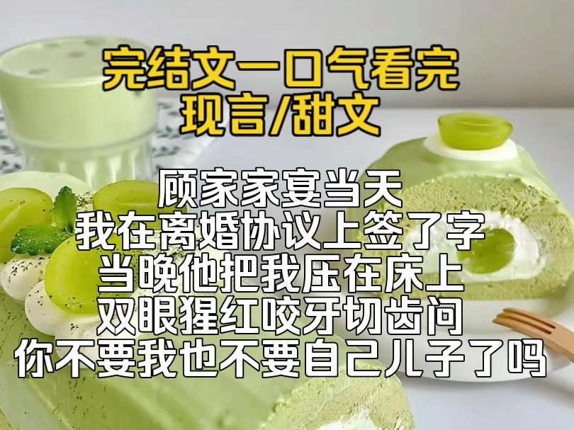 (完结文)顾家家宴当天,我在离婚协议上签了字,一向不待见我的婆婆也收起了高高在上的态度,当晚他把我压在床上,双眼猩红咬牙切齿问,你不要我也...