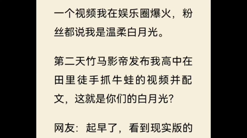 一个视频我在娱乐圈爆火,粉丝都说我是温柔白月光.第二天竹马影帝发布我高中在田里徒手抓牛蛙的视频并配文,这就是你们的白月光?网友:起早了,...