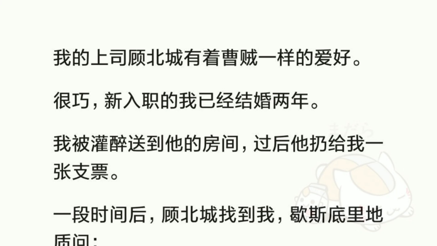 我新入职公司的顶头上司有个特殊的癖好.很巧,新入职的我已经结婚两年.我被灌醉送到他的房间,过后他扔给我一张支票.一段时间后,顾北城找到我,...