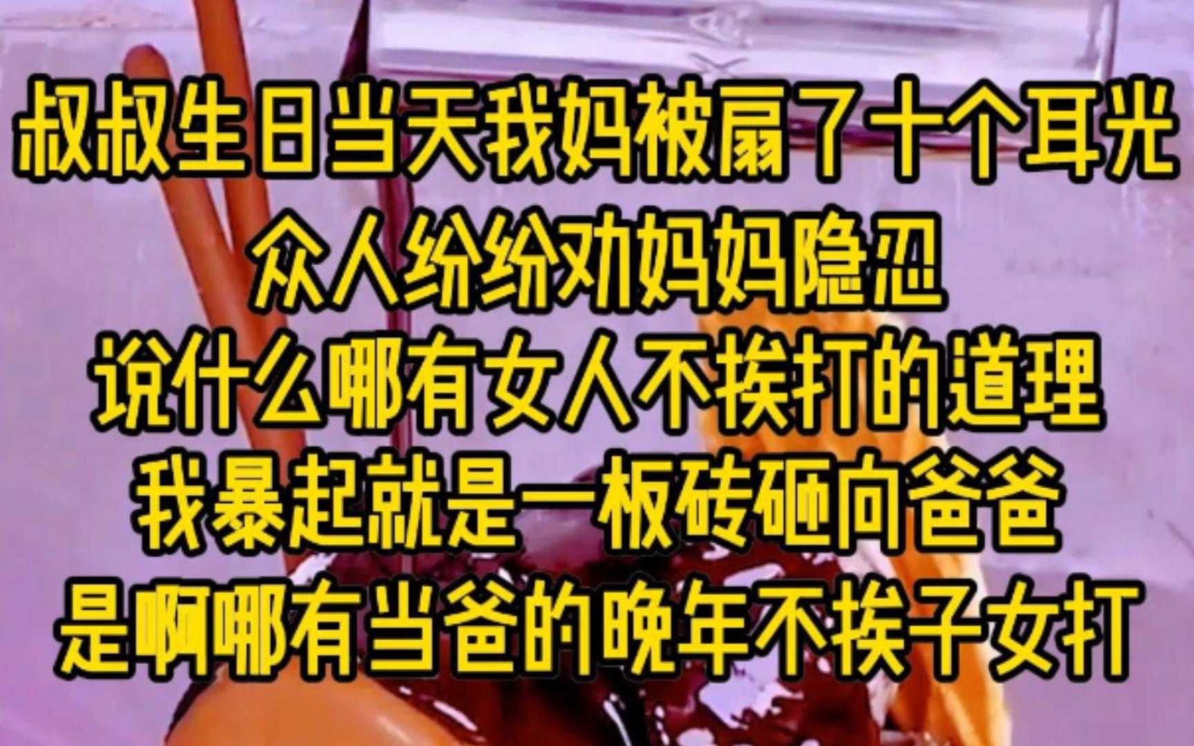 叔叔生日当天,我妈被扇了十个耳光,众人纷纷劝妈妈隐忍,说什么哪有女人不挨打的道理,我暴起就是一板砖砸向爸爸,是啊!哪有当爸的万年不挨子女打....