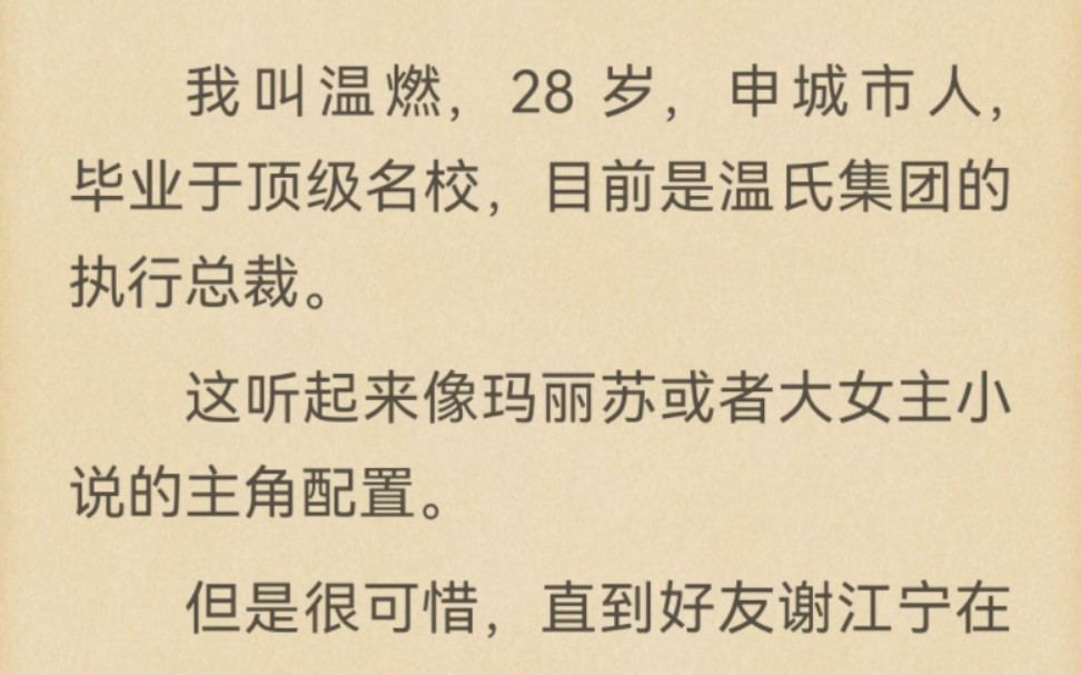 我叫温燃,28 岁,申城市人,毕业于顶级名校,目前是温氏集团的执行总裁.这听起来像玛丽苏或者大女主小说的主角配置.但是很可惜,直到好友谢江宁...