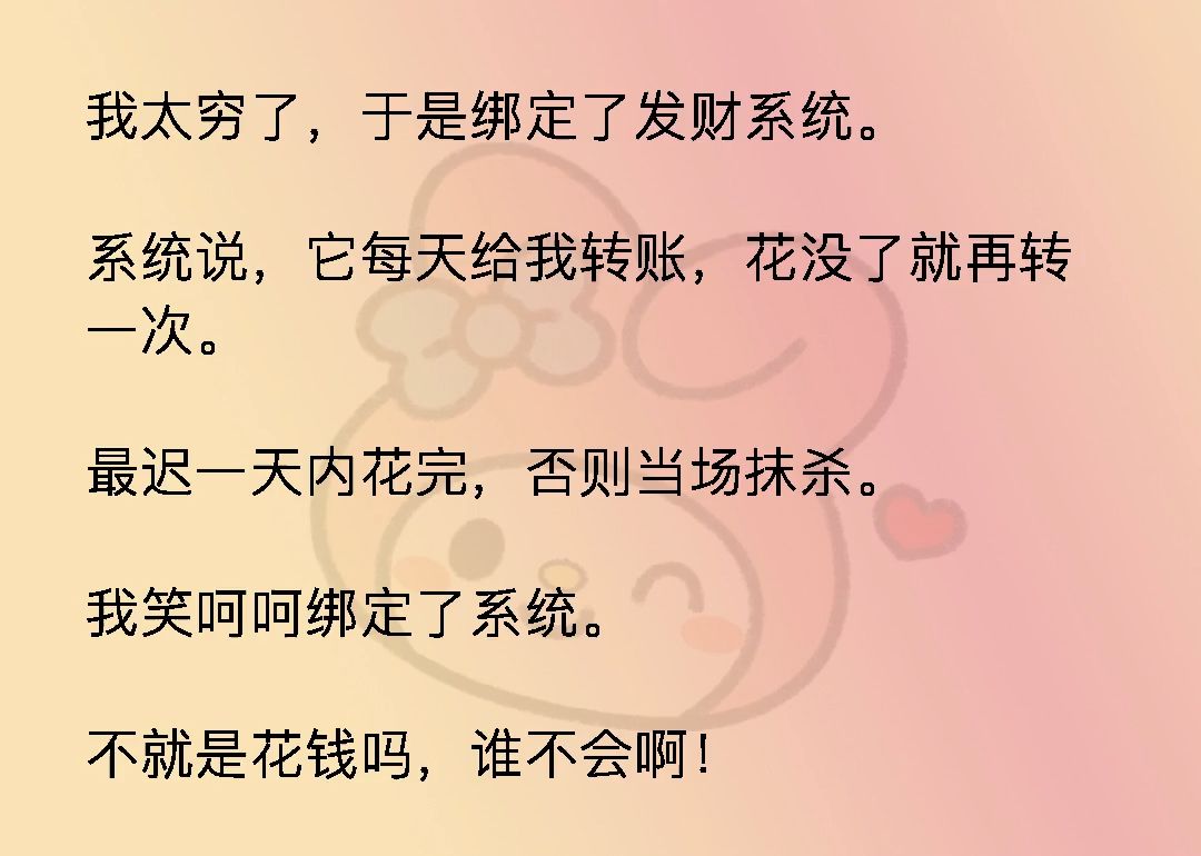 我太穷了,于是绑定了发财系统.系统说,它每天给我转账,花没了就再转一次.最迟一天内花完,否则当场抹杀.我笑呵呵绑定了系统.不就是花钱吗,谁...