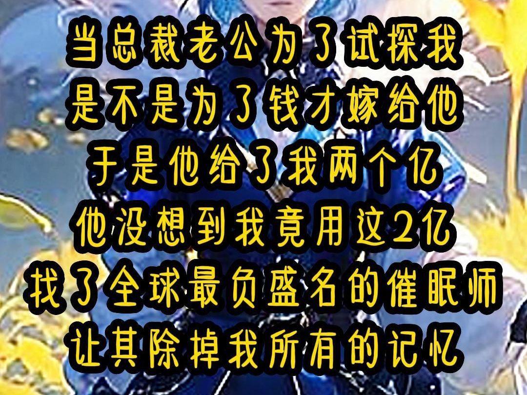 【已完结】当总裁老公为了试探我 是不是为了钱才嫁给他 于是他给了我两个亿 他没想到我竟用这2亿 找了全球最负盛名的催眠师 让其除掉我所有的记忆哔...