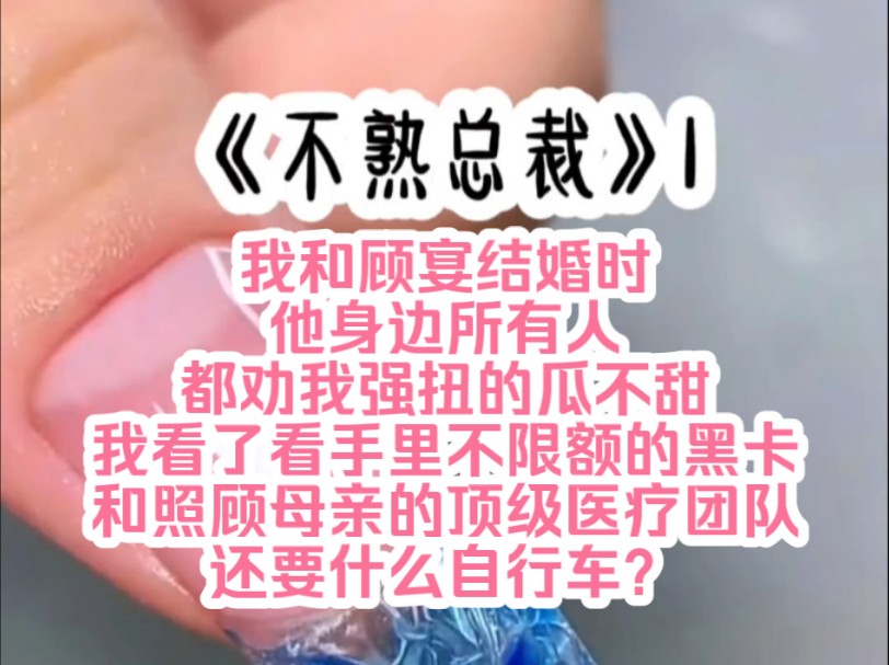 《不熟总裁》1 我和顾宴结婚时,他身边所有人都劝我强扭的瓜不甜,我看了看手里不限额的黑卡,和照顾母亲的顶级医疗团队,觉得他们真是站着说话不腰...