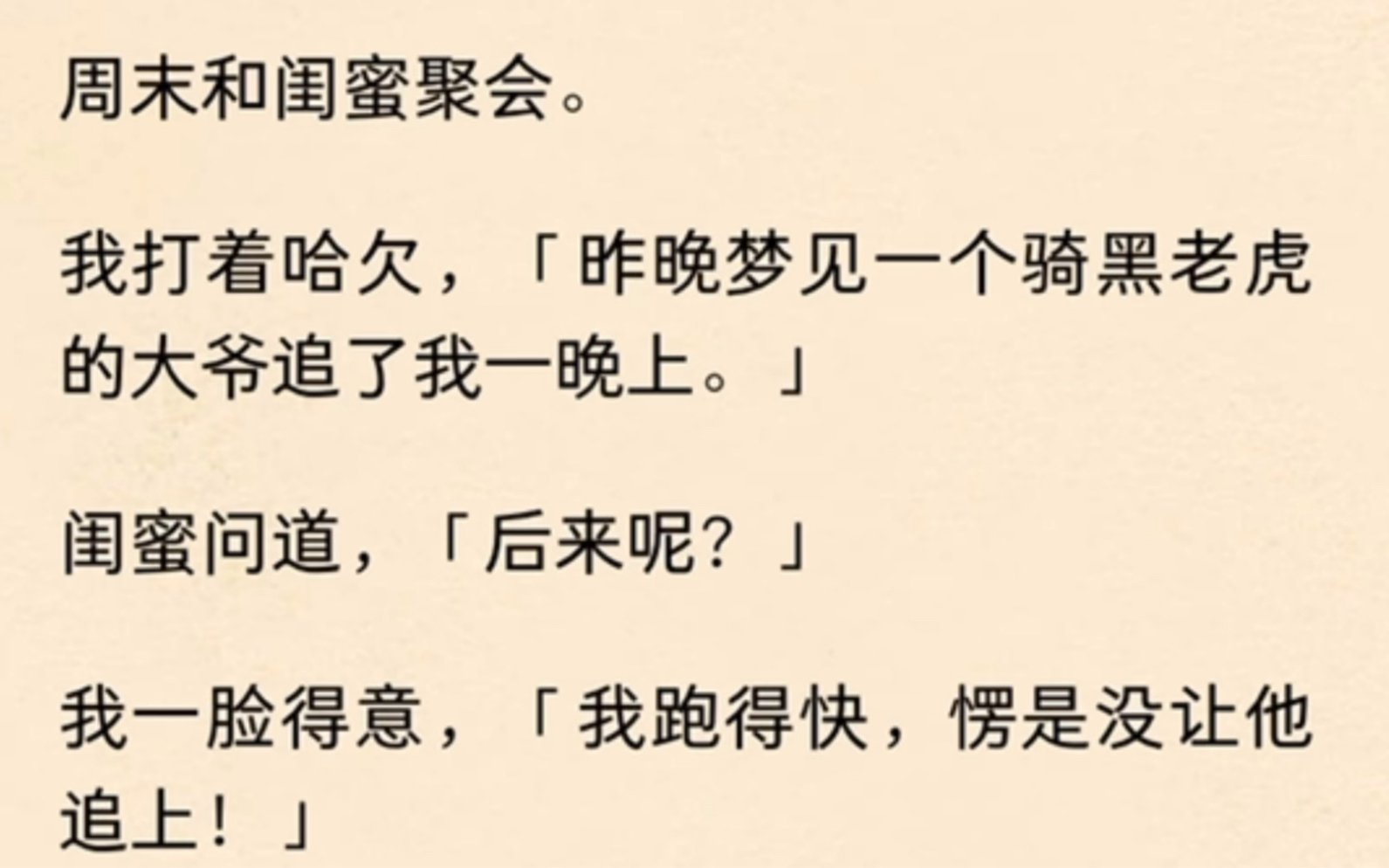 周末和闺蜜聚会.我打着哈欠,「昨晚梦见一个骑黑老虎的大爷追了我一晚上.」闺蜜问道,「后来呢?」我一脸得意,「我跑得快,愣是没让他追上!」...