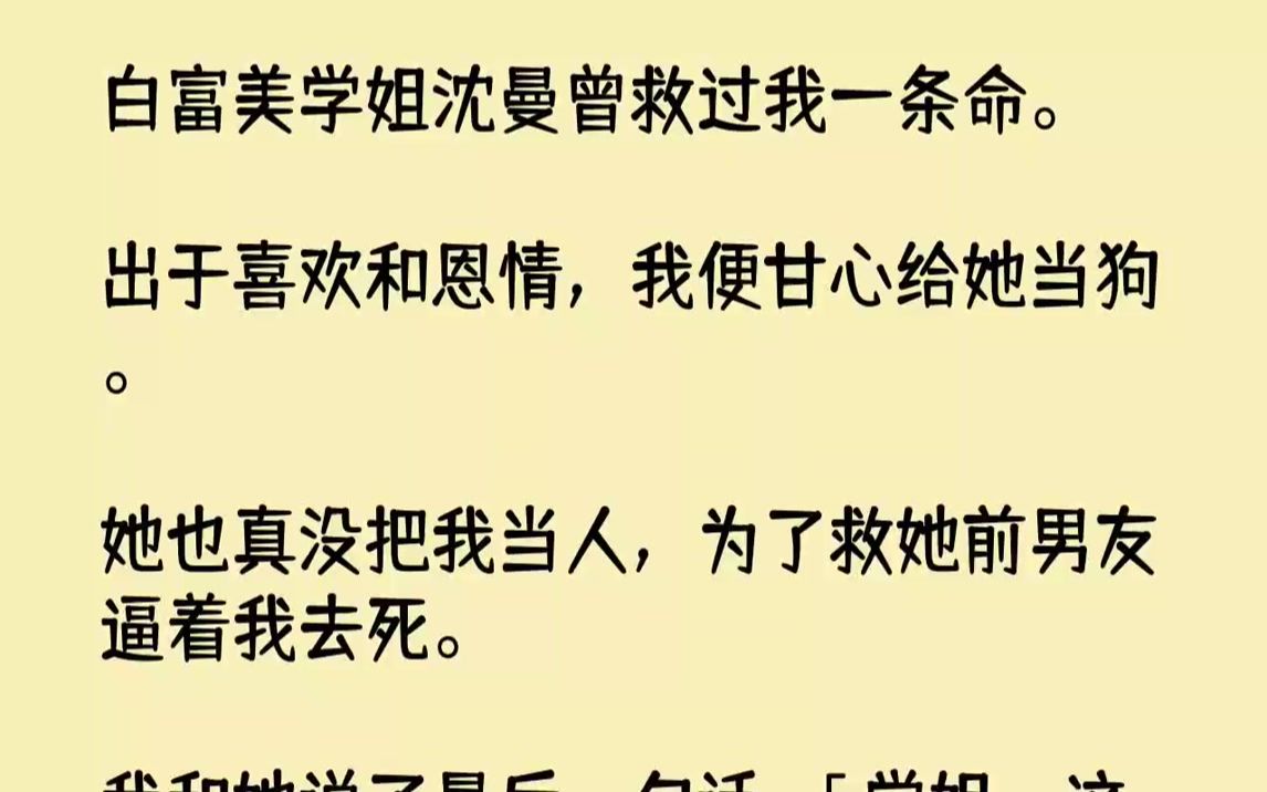 【全文已完结】白富美学姐沈曼曾救过我一条命.出于喜欢和恩情,我便甘心给她当狗.她也真没把我当人,为了救她前男友逼着我去死.我和她说了...哔...